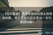 【独家报道】顶流男星疑似卷入跨国洗钱案，疑云重重的背后牵出一系列震撼内幕！