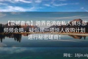 【震撼直击】跨界名流在私人俱乐部频频会晤，疑似就一项惊人收购计划进行秘密磋商！