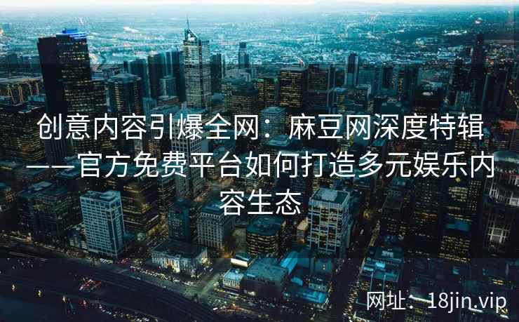 创意内容引爆全网：麻豆网深度特辑——官方免费平台如何打造多元娱乐内容生态
