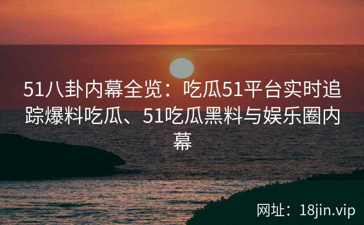 51八卦内幕全览：吃瓜51平台实时追踪爆料吃瓜、51吃瓜黑料与娱乐圈内幕