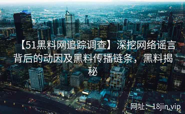 【51黑料网追踪调查】深挖网络谣言背后的动因及黑料传播链条，黑料揭秘