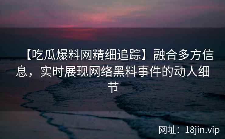 【吃瓜爆料网精细追踪】融合多方信息,实时展现网络黑料事件的动人细节 【吃瓜爆料网精细追踪】融合多方信息,实时展现网络黑料事件的动人细节