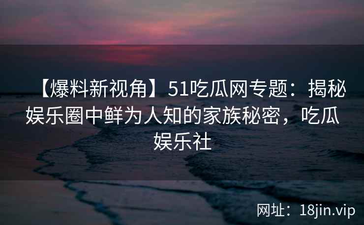 【爆料新视角】51吃瓜网专题：揭秘娱乐圈中鲜为人知的家族秘密，吃瓜娱乐社