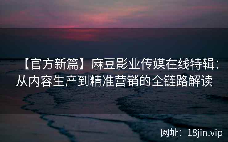 【官方新篇】麻豆影业传媒在线特辑：从内容生产到精准营销的全链路解读