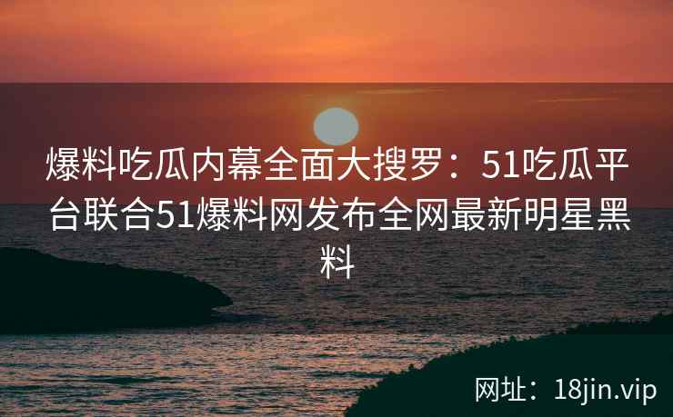 爆料吃瓜内幕全面大搜罗:51吃瓜平台联合51爆料网发布全网最新明星黑料 爆料吃瓜内幕全面大搜罗:51吃瓜平台联合51爆料网发布全网最新明星黑料