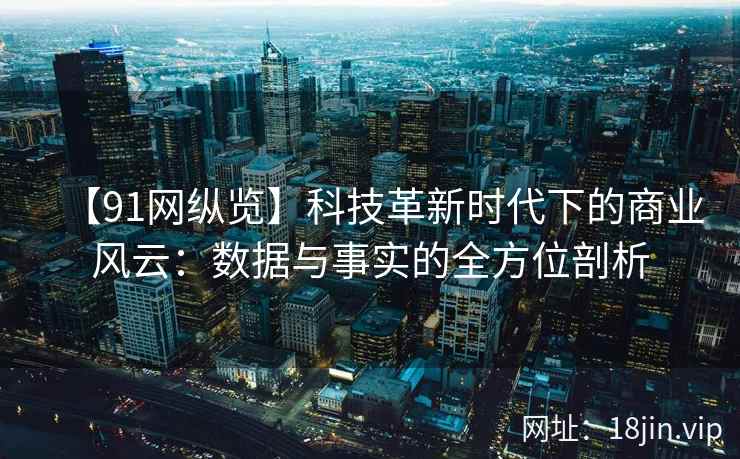 【91网纵览】科技革新时代下的商业风云：数据与事实的全方位剖析
