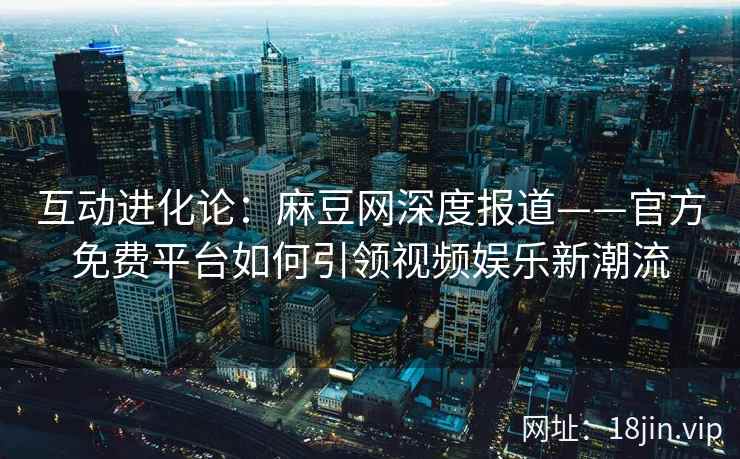 互动进化论：麻豆网深度报道——官方免费平台如何引领视频娱乐新潮流