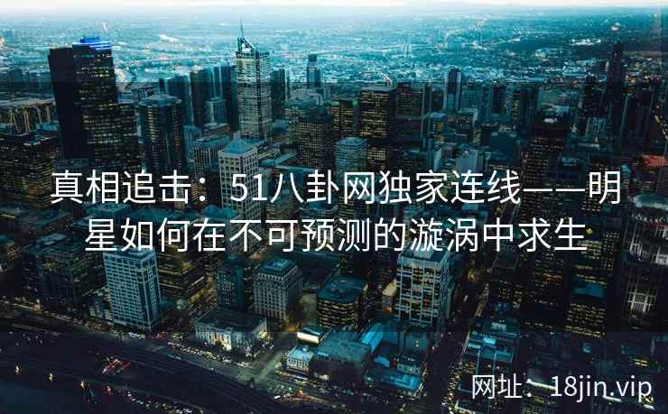 真相追击：51八卦网独家连线——明星如何在不可预测的漩涡中求生