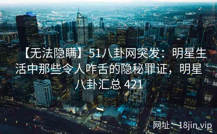 【无法隐瞒】51八卦网突发：明星生活中那些令人咋舌的隐秘罪证，明星八卦汇总 421