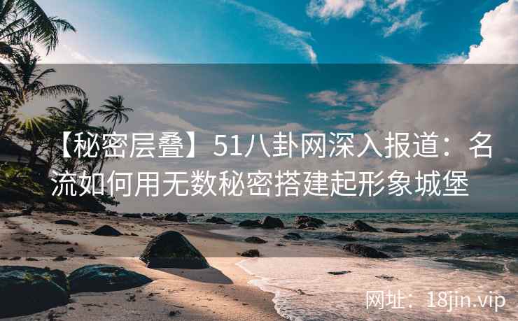 【秘密层叠】51八卦网深入报道:名流如何用无数秘密搭建起形象城堡 【秘密层叠】51八卦网深入报道:名流如何用无数秘密搭建起形象城堡
