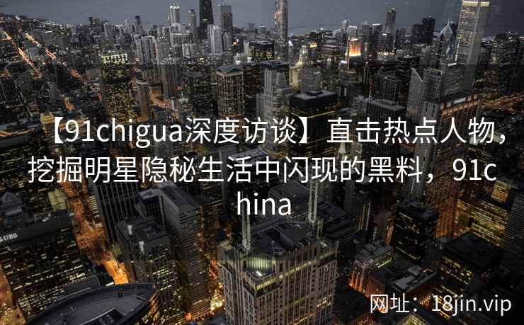 【91chigua深度访谈】直击热点人物，挖掘明星隐秘生活中闪现的黑料，91china