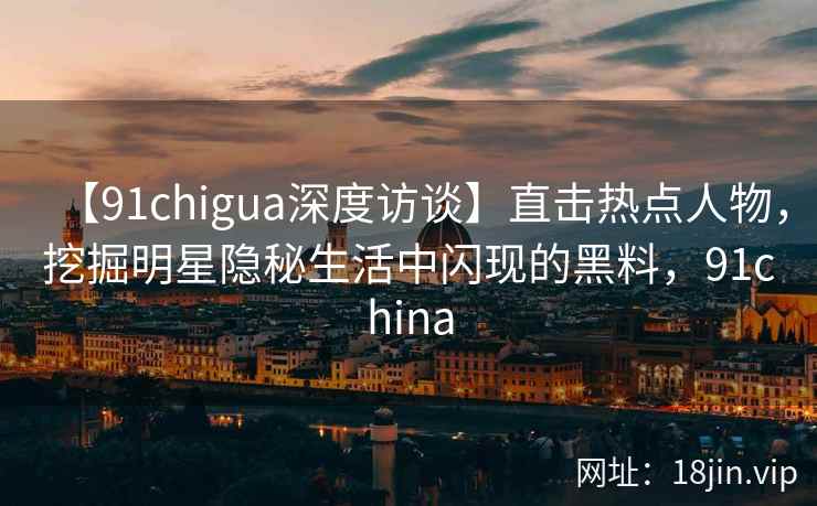 【91chigua深度访谈】直击热点人物，挖掘明星隐秘生活中闪现的黑料，91china