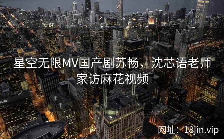 星空无限MV国产剧苏畅,沈芯语老师家访麻花视频 星空无限MV国产剧苏畅,沈芯语老师家访麻花视频