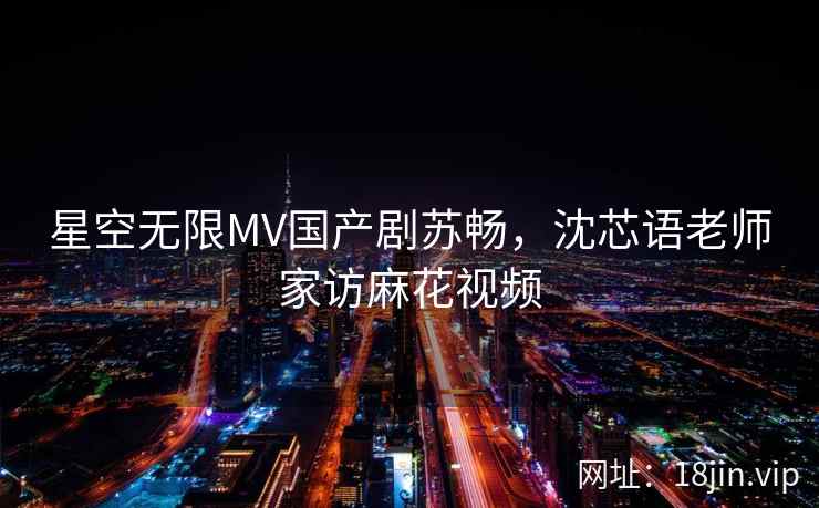 星空无限MV国产剧苏畅,沈芯语老师家访麻花视频 星空无限MV国产剧苏畅,沈芯语老师家访麻花视频