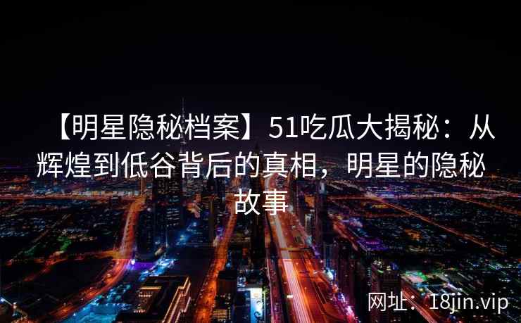 【明星隐秘档案】51吃瓜大揭秘：从辉煌到低谷背后的真相，明星的隐秘故事