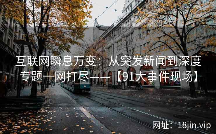 互联网瞬息万变：从突发新闻到深度专题一网打尽——【91大事件现场】