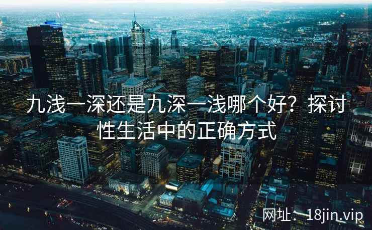 九浅一深还是九深一浅哪个好？探讨性生活中的正确方式