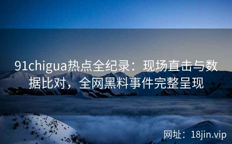 91chigua热点全纪录：现场直击与数据比对，全网黑料事件完整呈现