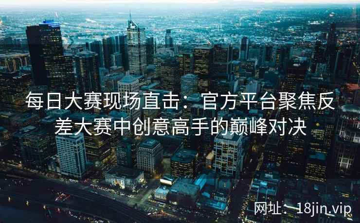 每日大赛现场直击：官方平台聚焦反差大赛中创意高手的巅峰对决