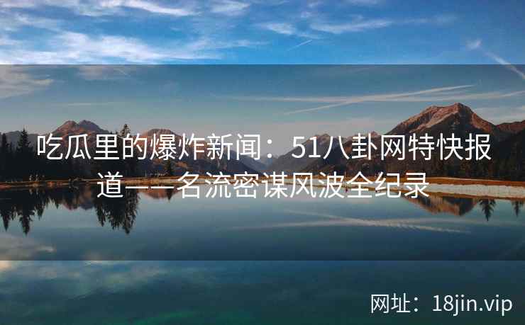 吃瓜里的爆炸新闻：51八卦网特快报道——名流密谋风波全纪录