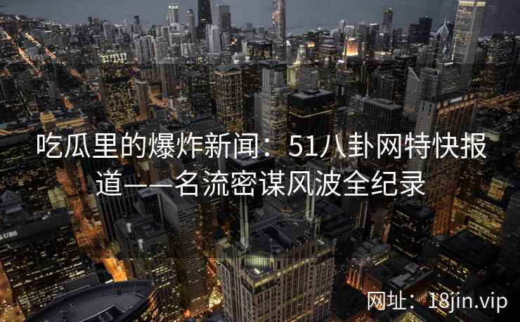 吃瓜里的爆炸新闻：51八卦网特快报道——名流密谋风波全纪录