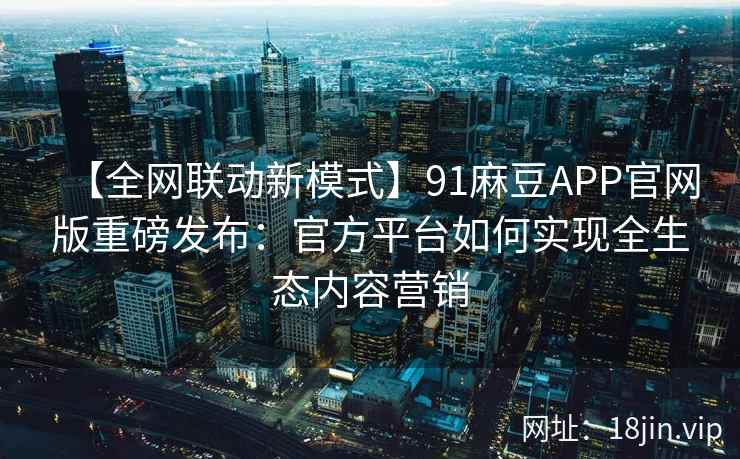 【全网联动新模式】91麻豆APP官网版重磅发布:官方平台如何实现全生态内容营销 【全网联动新模式】91麻豆APP官网版重磅发布:官方平台如何实现全生态内容营销