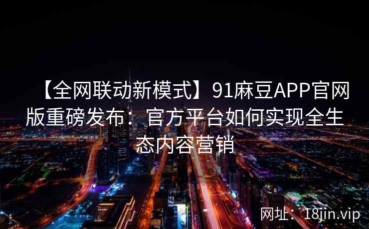 【全网联动新模式】91麻豆APP官网版重磅发布:官方平台如何实现全生态内容营销 【全网联动新模式】91麻豆APP官网版重磅发布:官方平台如何实现全生态内容营销