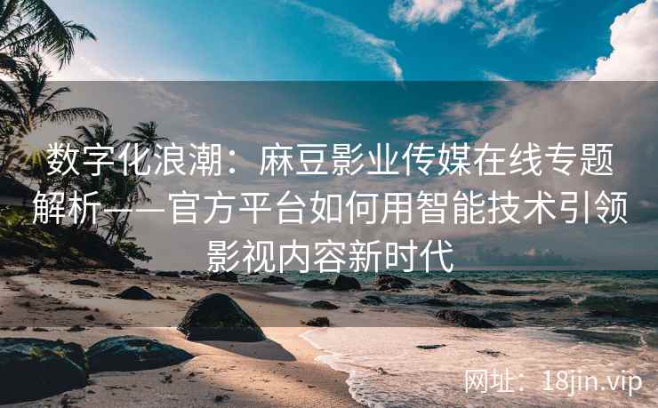 数字化浪潮：麻豆影业传媒在线专题解析——官方平台如何用智能技术引领影视内容新时代