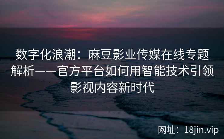 数字化浪潮：麻豆影业传媒在线专题解析——官方平台如何用智能技术引领影视内容新时代
