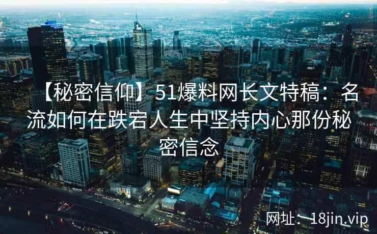 【秘密信仰】51爆料网长文特稿：名流如何在跌宕人生中坚持内心那份秘密信念