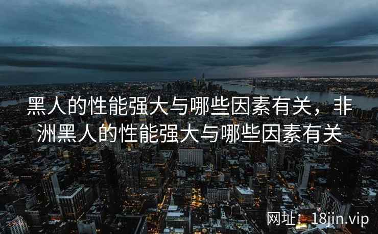 黑人的性能强大与哪些因素有关,非洲黑人的性能强大与哪些因素有关 黑人的性能强大与哪些因素有关,非洲黑人的性能强大与哪些因素有关