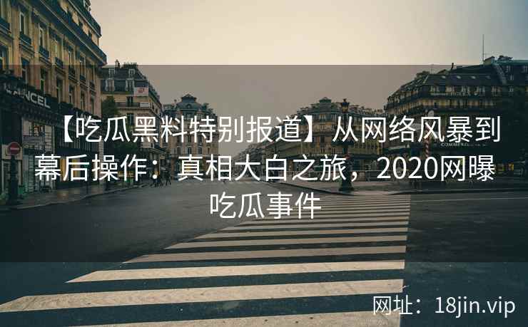 【吃瓜黑料特别报道】从网络风暴到幕后操作：真相大白之旅，2020网曝吃瓜事件