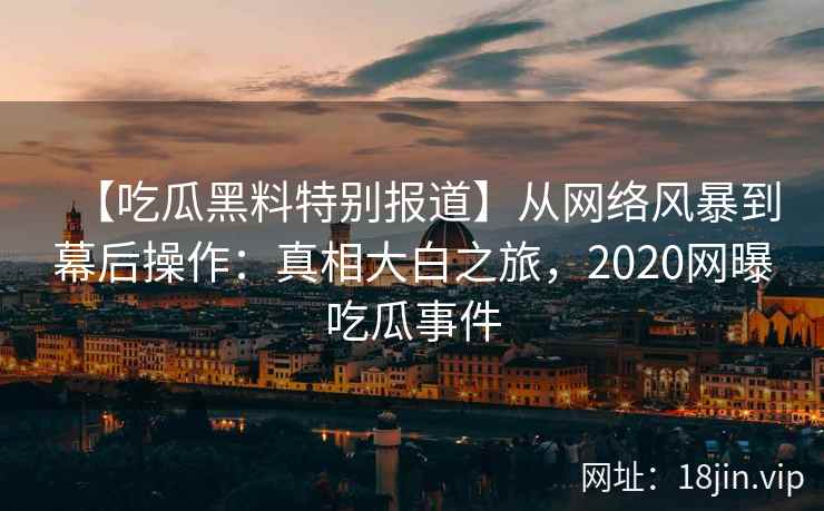 【吃瓜黑料特别报道】从网络风暴到幕后操作：真相大白之旅，2020网曝吃瓜事件