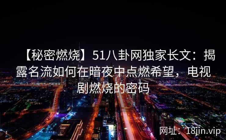 【秘密燃烧】51八卦网独家长文:揭露名流如何在暗夜中点燃希望,电视剧燃烧的密码 【秘密燃烧】51八卦网独家长文:揭露名流如何在暗夜中点燃希望,电视剧燃烧的密码