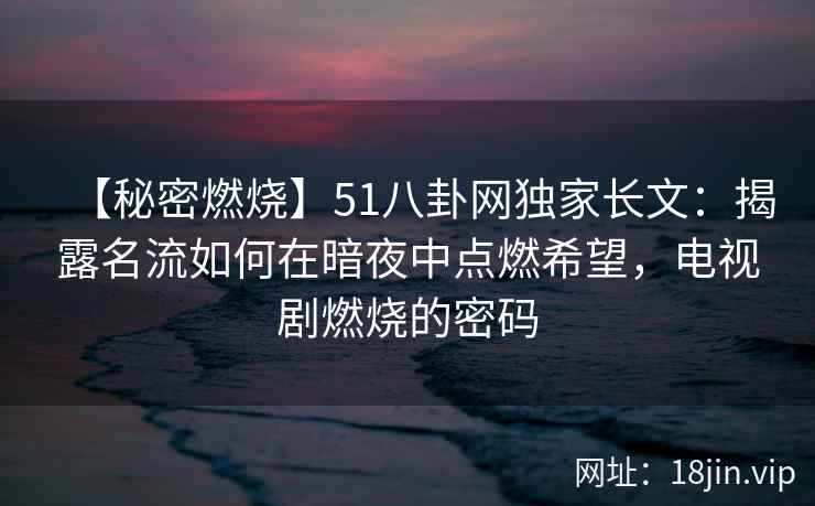【秘密燃烧】51八卦网独家长文:揭露名流如何在暗夜中点燃希望,电视剧燃烧的密码 【秘密燃烧】51八卦网独家长文:揭露名流如何在暗夜中点燃希望,电视剧燃烧的密码