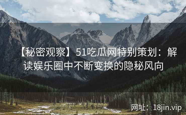 【秘密观察】51吃瓜网特别策划：解读娱乐圈中不断变换的隐秘风向