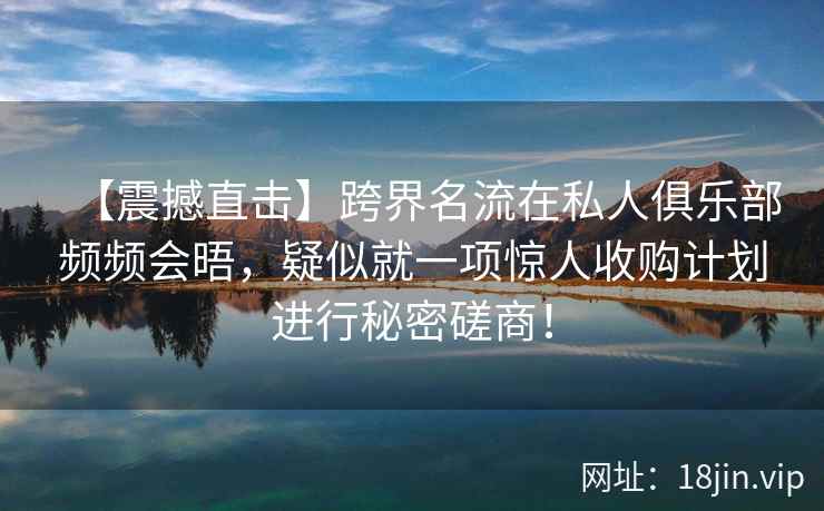 【震撼直击】跨界名流在私人俱乐部频频会晤，疑似就一项惊人收购计划进行秘密磋商！