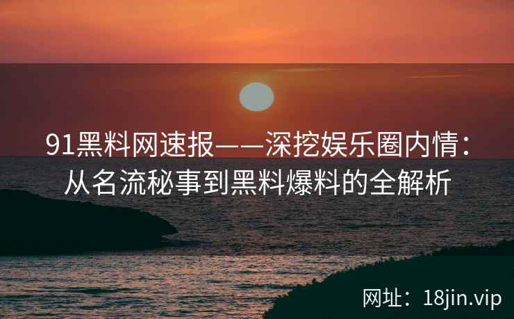 91黑料网速报——深挖娱乐圈内情：从名流秘事到黑料爆料的全解析
