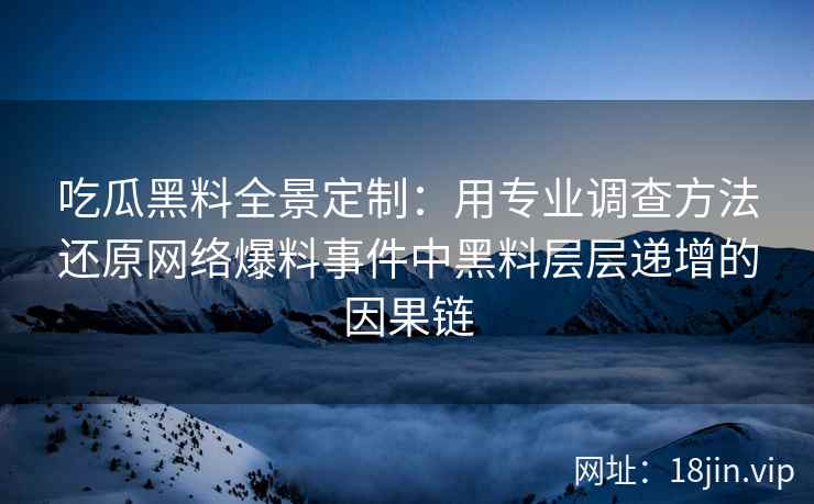 吃瓜黑料全景定制：用专业调查方法还原网络爆料事件中黑料层层递增的因果链