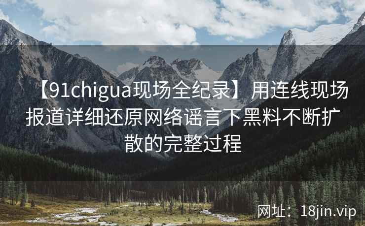 【91chigua现场全纪录】用连线现场报道详细还原网络谣言下黑料不断扩散的完整过程