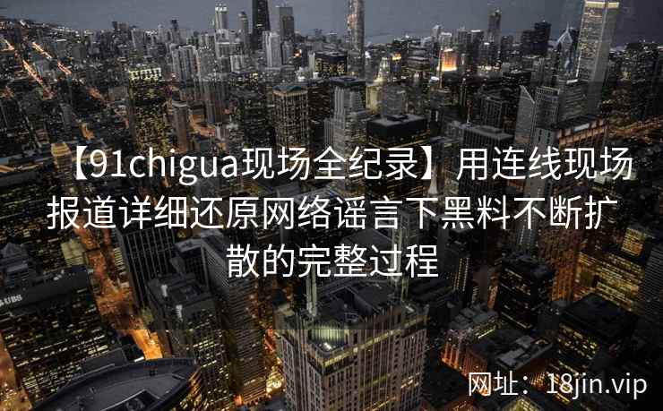 【91chigua现场全纪录】用连线现场报道详细还原网络谣言下黑料不断扩散的完整过程