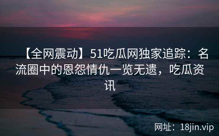 【全网震动】51吃瓜网独家追踪：名流圈中的恩怨情仇一览无遗，吃瓜资讯