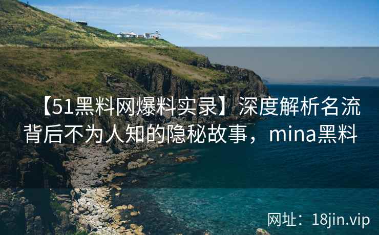 【51黑料网爆料实录】深度解析名流背后不为人知的隐秘故事，mina黑料