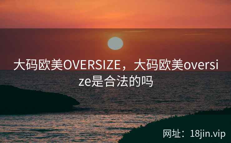 大码欧美OVERSIZE,大码欧美oversize是合法的吗 大码欧美OVERSIZE,大码欧美oversize是合法的吗