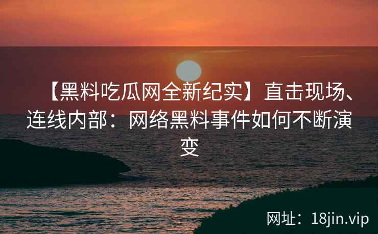 【黑料吃瓜网全新纪实】直击现场、连线内部：网络黑料事件如何不断演变