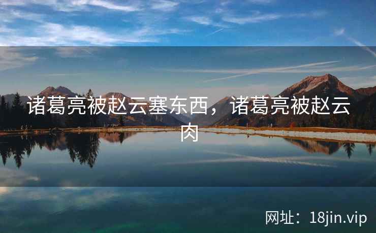 诸葛亮被赵云塞东西,诸葛亮被赵云肉 诸葛亮被赵云塞东西,诸葛亮被赵云肉