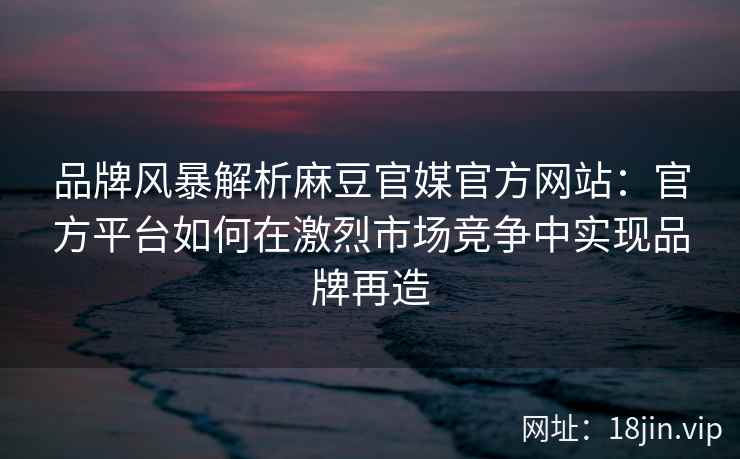 品牌风暴解析麻豆官媒官方网站：官方平台如何在激烈市场竞争中实现品牌再造
