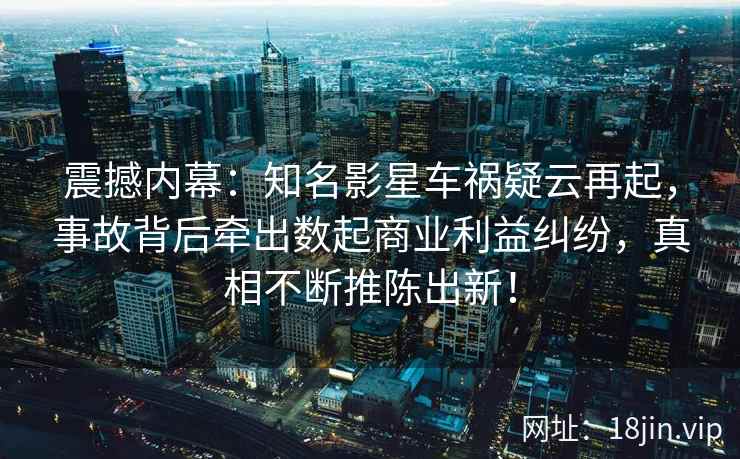 震撼内幕：知名影星车祸疑云再起，事故背后牵出数起商业利益纠纷，真相不断推陈出新！