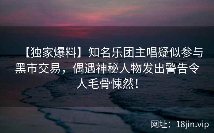【独家爆料】知名乐团主唱疑似参与黑市交易，偶遇神秘人物发出警告令人毛骨悚然！