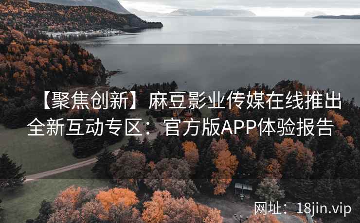 【聚焦创新】麻豆影业传媒在线推出全新互动专区：官方版APP体验报告